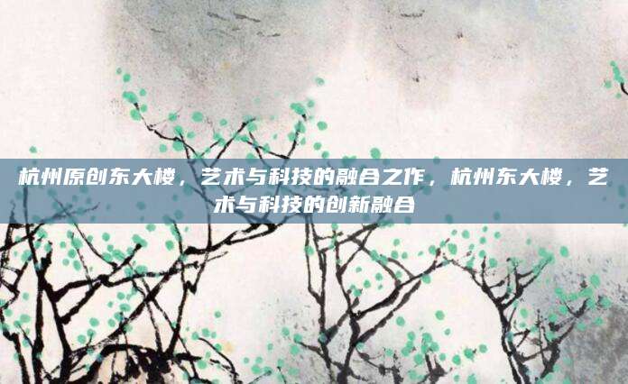 杭州原创东大楼，艺术与科技的融合之作，杭州东大楼，艺术与科技的创新融合