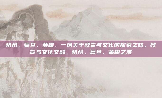 杭州、复旦、莆田，一场关于教育与文化的探索之旅，教育与文化交融，杭州、复旦、莆田之旅