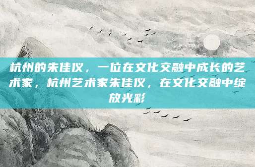 杭州的朱佳仪，一位在文化交融中成长的艺术家，杭州艺术家朱佳仪，在文化交融中绽放光彩