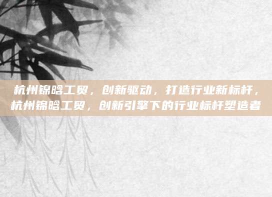 杭州锦晗工贸，创新驱动，打造行业新标杆，杭州锦晗工贸，创新引擎下的行业标杆塑造者